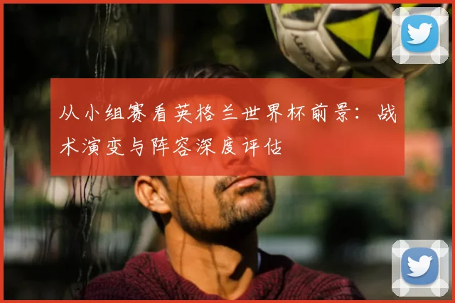 从小组赛看英格兰世界杯前景：战术演变与阵容深度评估