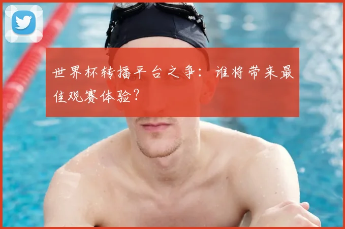 世界杯转播平台之争:谁将带来最佳观赛体验?