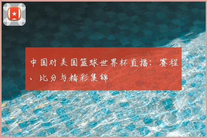 中国对美国篮球世界杯直播:赛程、比分与精彩集锦