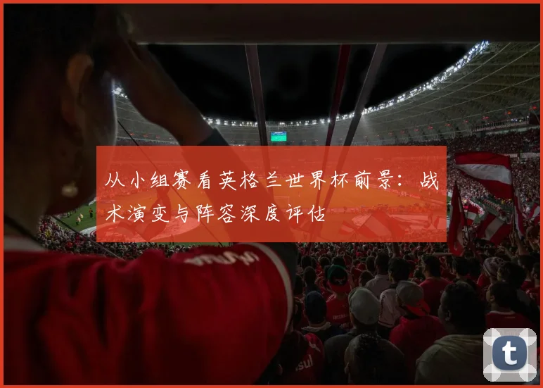 从小组赛看英格兰世界杯前景：战术演变与阵容深度评估