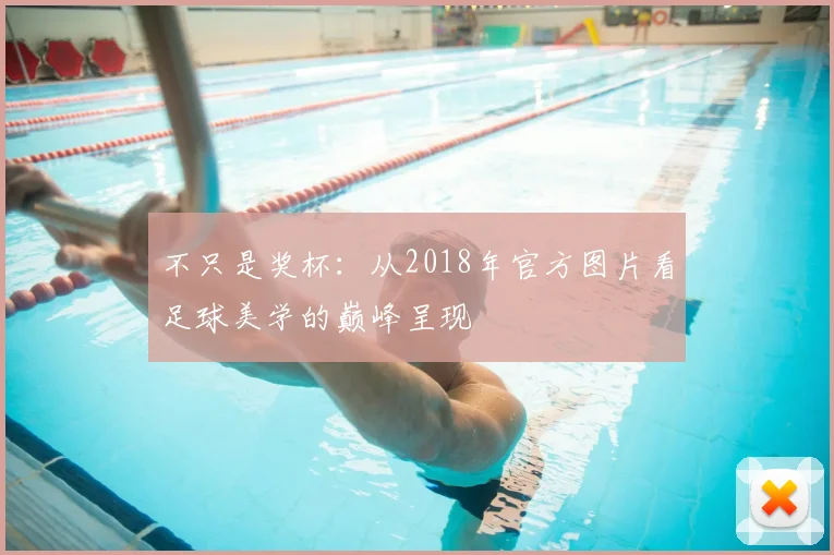 不只是奖杯:从2018年官方图片看足球美学的巅峰呈现