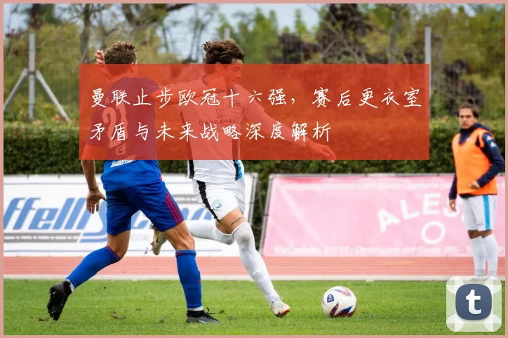 曼联止步欧冠十六强,赛后更衣室矛盾与未来战略深度解析