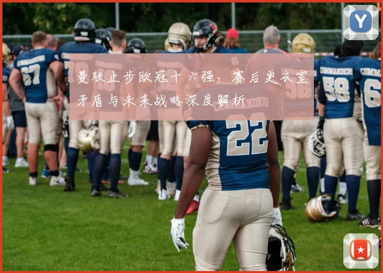曼联止步欧冠十六强，赛后更衣室矛盾与未来战略深度解析