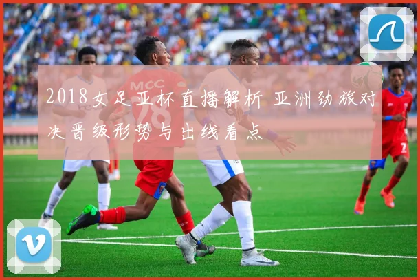 2018女足亚杯直播解析 亚洲劲旅对决晋级形势与出线看点