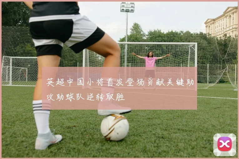 英超中国小将首发登场贡献关键助攻助球队逆转取胜